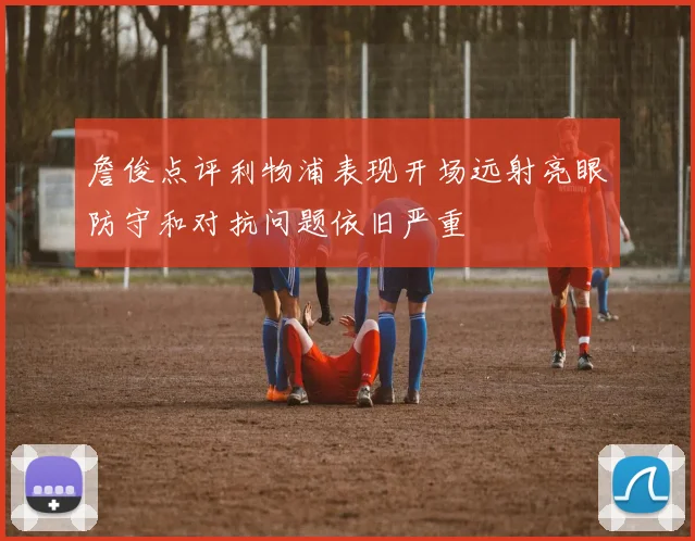 詹俊点评利物浦表现开场远射亮眼防守和对抗问题依旧严重
