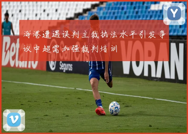 海港遭遇误判主裁执法水平引发争议中超需加强裁判培训