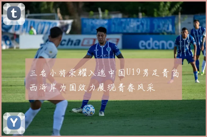 三名小将荣耀入选中国U19男足青岛西海岸为国效力展现青春风采