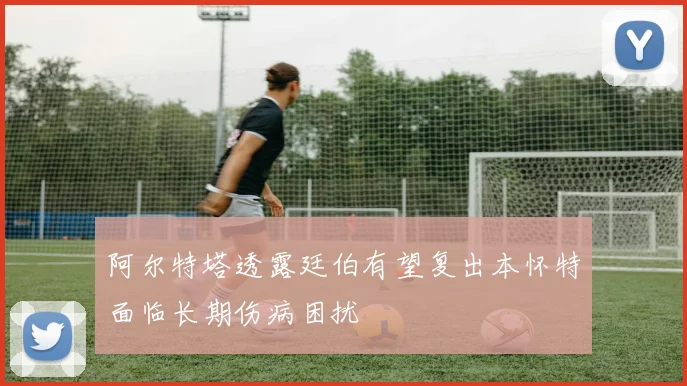 阿尔特塔透露廷伯有望复出本怀特面临长期伤病困扰