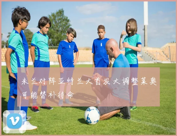 米兰对阵亚特兰大首发大调整莱奥可能替补待命