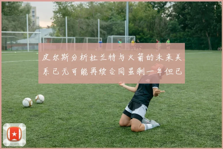 皮尔斯分析杜兰特与火箭的未来关系已无可能再续合同虽剩一年但已破裂
