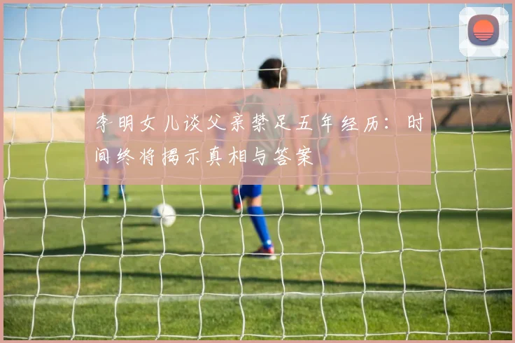 李明女儿谈父亲禁足五年经历：时间终将揭示真相与答案
