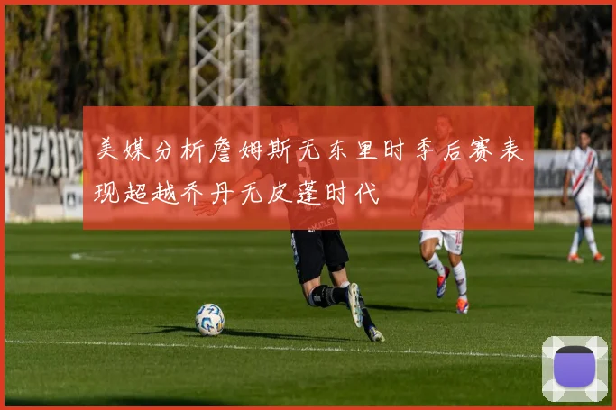美媒分析詹姆斯无东里时季后赛表现超越乔丹无皮蓬时代