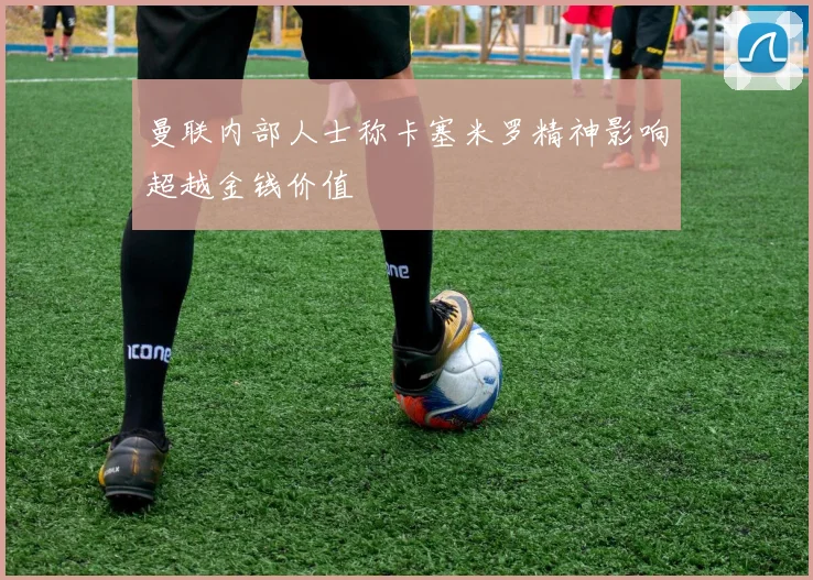 曼联内部人士称卡塞米罗精神影响超越金钱价值