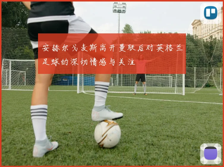 安赫尔戈麦斯离开曼联后对英格兰足球的深切情感与关注