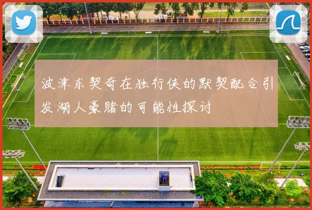 波津东契奇在独行侠的默契配合引发湖人豪赌的可能性探讨