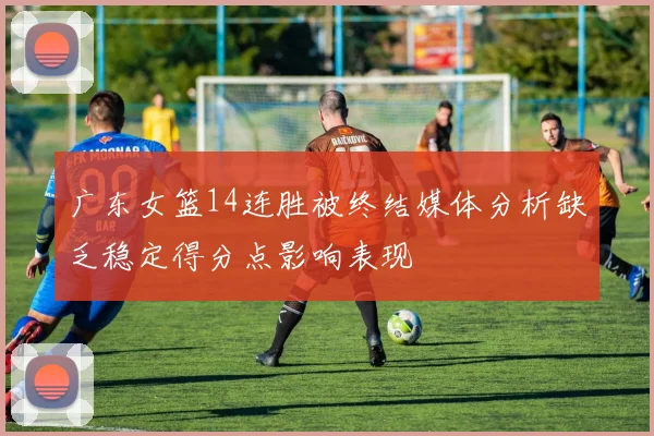 广东女篮14连胜被终结媒体分析缺乏稳定得分点影响表现