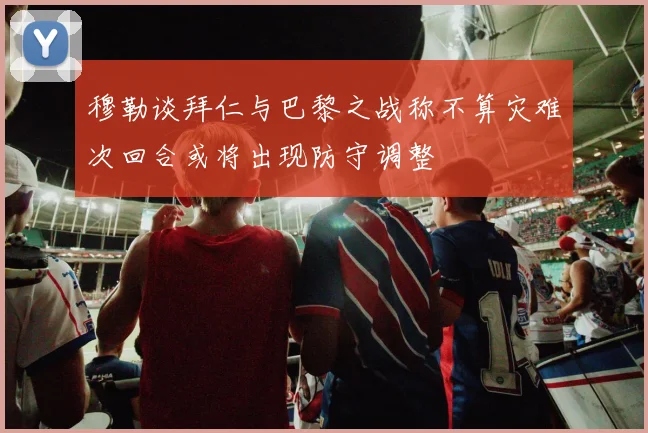 穆勒谈拜仁与巴黎之战称不算灾难次回合或将出现防守调整