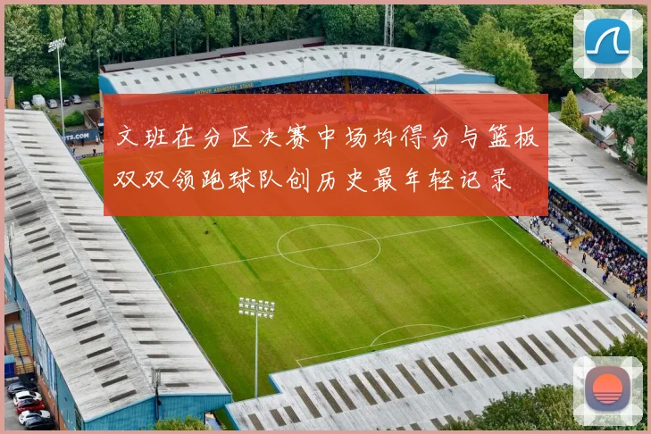 文班在分区决赛中场均得分与篮板双双领跑球队创历史最年轻记录