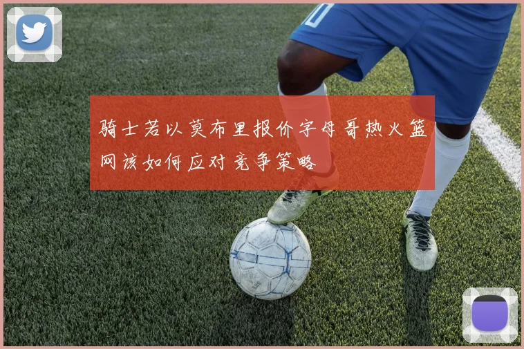 骑士若以莫布里报价字母哥热火篮网该如何应对竞争策略