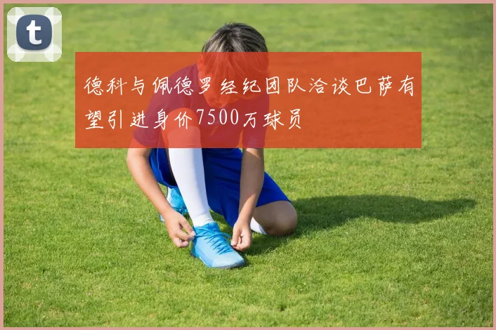 德科与佩德罗经纪团队洽谈巴萨有望引进身价7500万球员