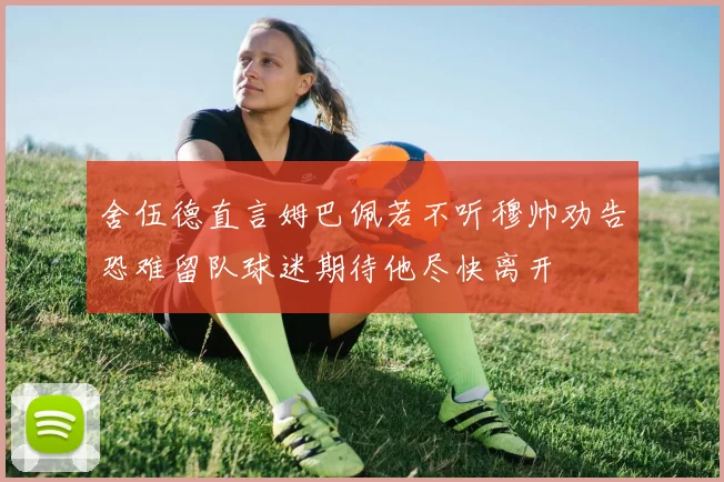 舍伍德直言姆巴佩若不听穆帅劝告恐难留队球迷期待他尽快离开