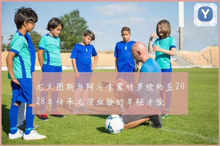 尤文图斯与阿方索蒙特罗续约至2028年传承名宿血脉的年轻才俊